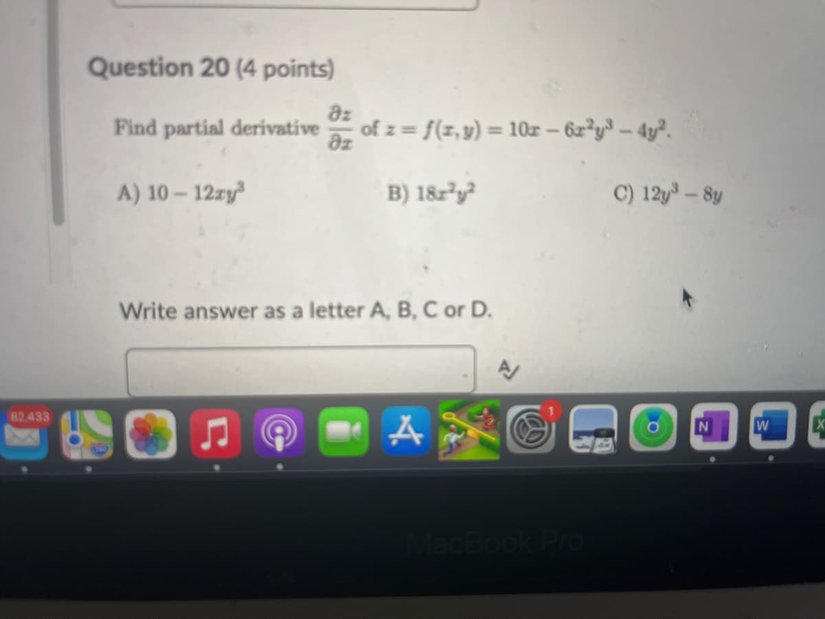 Question 20 (4 points)
82,433
Find partial derivative
Əz
Əz
of z= f(x,y) =10x-6x2y3-4y².
A) 10-12xy³
B) 1822
C) 12y³-8y
Write answer as a letter A, B, C or D.
A
MacBook Pro
O
N
W