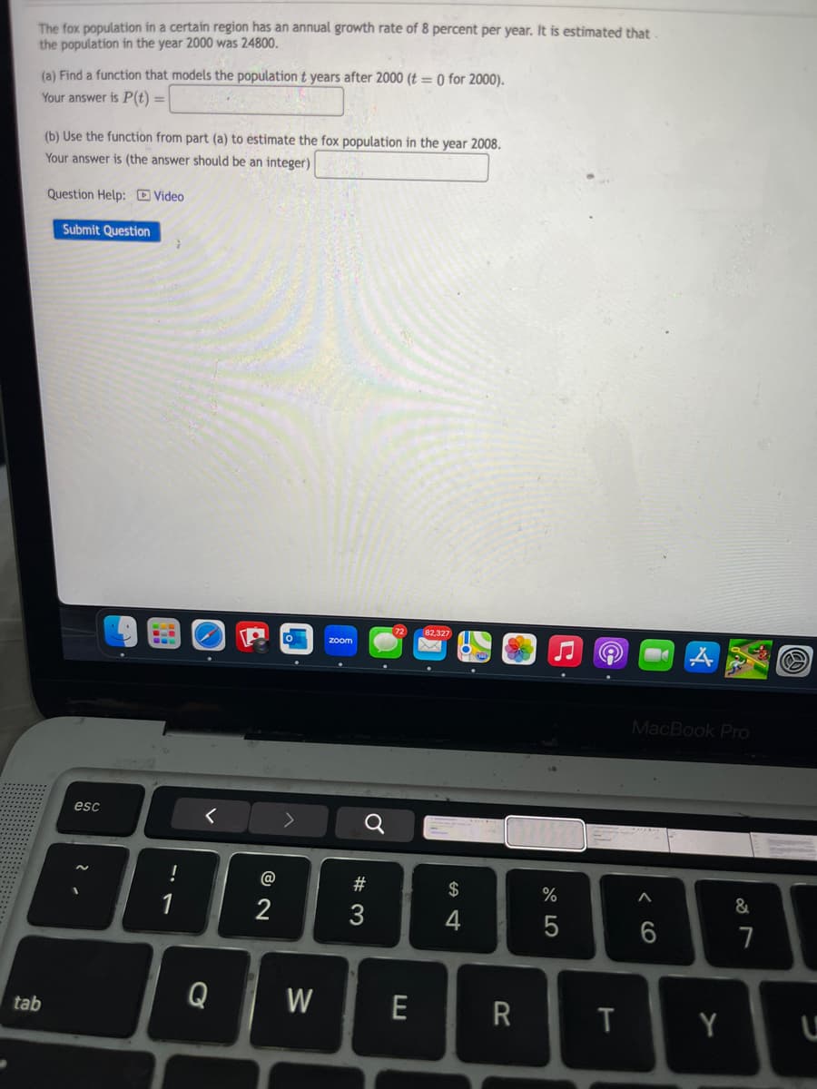 The fox population in a certain region has an annual growth rate of 8 percent per year. It is estimated that.
the population in the year 2000 was 24800.
(a) Find a function that models the population t years after 2000 (t = 0 for 2000).
Your answer is P(t) =
=
(b) Use the function from part (a) to estimate the fox population in the year 2008.
Your answer is (the answer should be an integer)
Question Help: Video
Submit Question
esc
2.
-7
!
1
zoom
72
82,327
σ
24
# 3
@
12
tab
Q
W
E
$
%
577olo
A
MacBook Pro
66
87
&
R
T
Y
U