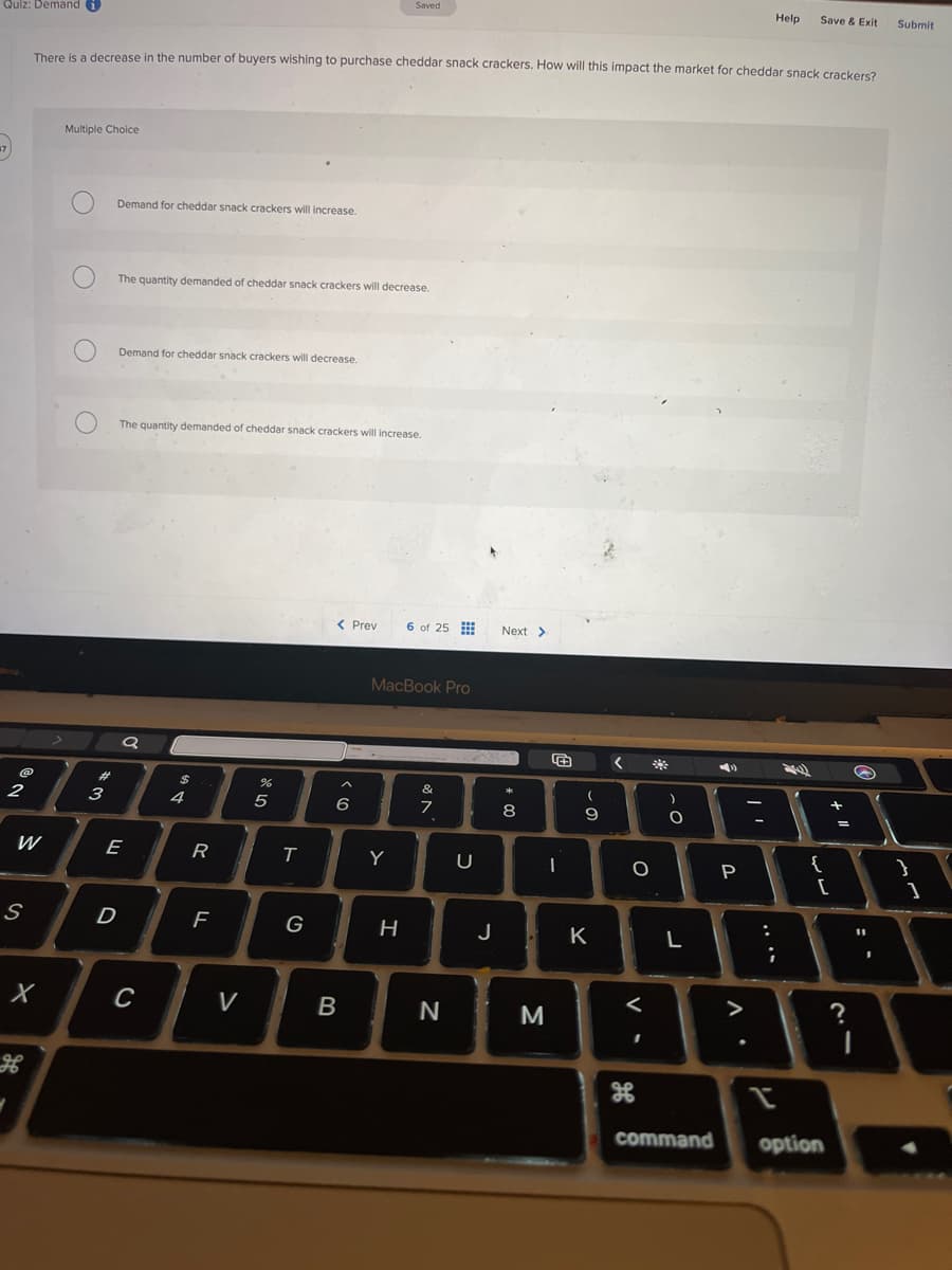 Quiz: Demand i
47
2
S
W
H
X
There is a decrease in the number of buyers wishing to purchase cheddar snack crackers. How will this impact the market for cheddar snack crackers?
Multiple Choice
O
#3
Demand for cheddar snack crackers will increase.
The quantity demanded of cheddar snack crackers will decrease.
Demand for cheddar snack crackers will decrease.
The quantity demanded of cheddar snack crackers will increase.
a
E
D
C
$
4
R
F
V
SPLO
5
T
G
< Prev
< 6
Saved
B
Y
MacBook Pro
H
6 of 25
&
N
7
N
U
Next >
*
8
00
1
M
(
9
J. K
<
O
<
I
32
-0
L
command
A
P
-
;
Help Save & Exit
I
24
1
{
[
option
+ 11
=
?
B
".
Submit
}
1