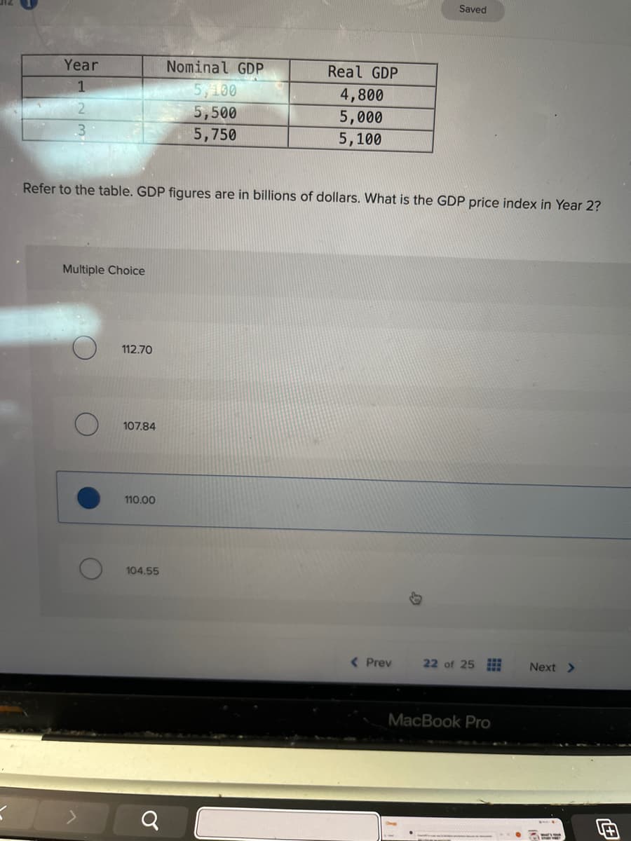 Year
Nominal GDP
Real GDP
1
5,100
4,800
5,500
5,750
5,000
5,100
Saved
Refer to the table. GDP figures are in billions of dollars. What is the GDP price index in Year 2?
=
Multiple Choice
112.70
107.84
110.00
104.55
୪
a
< Prev
22 of 25
Next >
MacBook Pro
4