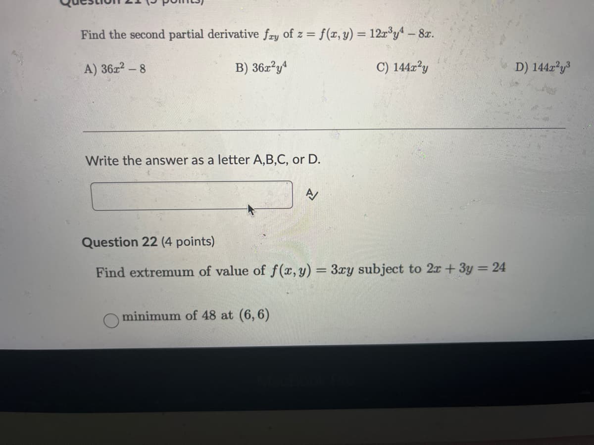 Find the second partial derivative fry of z = f(x, y) = 12x³y - 8x.
A) 36x2 - 8
B) 36x2y4
Write the answer as a letter A,B,C, or D.
C) 144x²y
Question 22 (4 points)
Find extremum of value of f(x, y) = 3xy subject to 2x + 3y = 24
minimum of 48 at (6,6)
D) 144x²y³