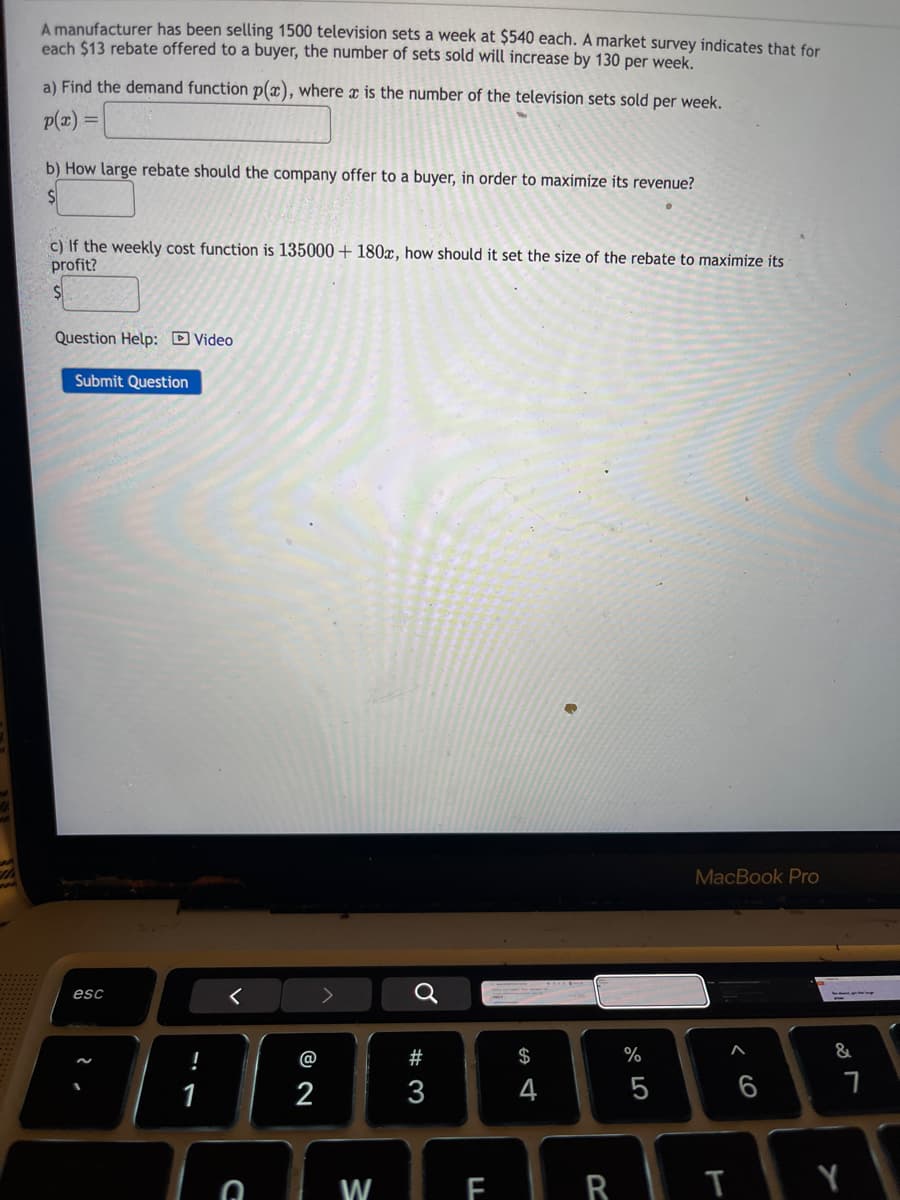 A manufacturer has been selling 1500 television sets a week at $540 each. A market survey indicates that for
each $13 rebate offered to a buyer, the number of sets sold will increase by 130 per week.
a) Find the demand function p(x), where x is the number of the television sets sold per week.
p(x)=
b) How large rebate should the company offer to a buyer, in order to maximize its revenue?
$
c) If the weekly cost function is 135000+ 180x, how should it set the size of the rebate to maximize its
profit?
$
Question Help: Video
Submit Question
MacBook Pro
esc
<
@
a
#
$
%
&
88888888
1
2
D
W
3
4
5
6
FRTY
7