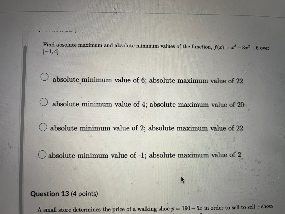 Find absolute maximum and absolute minimum values of the function, f(x) = x³-3x²+6 over
[-1,4]
absolute minimum value of 6; absolute maximum value of 22
absolute minimum value of 4; absolute maximum value of 20
absolute minimum value of 2; absolute maximum value of 22
absolute minimum value of -1; absolute maximum value of 2
Question 13 (4 points)
A small store determines the price of a walking shoe P = 190 5x in order to sell to sell x shoes.