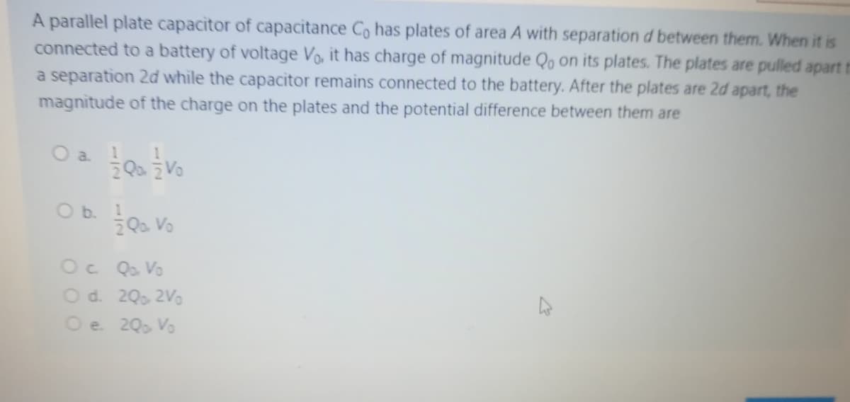A parallel plate capacitor of capacitance Co has plates of area A with separation d between them. When it is
connected to a battery of voltage Vo, it has charge of magnitude Qo on its plates. The plates are pulled apart
a separation 2d while the capacitor remains connected to the battery. After the plates are 2d apart, the
magnitude of the charge on the plates and the potential difference between them are
O b. Qo Vo
Oc Q. Vo
Od. 20, 2Vo
O e 20, Vo
