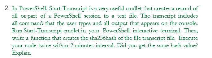 2. In PowerShell, Start-Transcript is a very useful cmdlet that creates a record of
all or part of a PowerShell session to a text file. The transcript includes
all command that the user types and all output that appears on the console.
Run Start-Transcript cmdlet in your PowerShell interactive terminal. Then,
write a function that creates the sha256hash of the file transcript file. Execute
your code twice within 2 minutes interval. Did you get the same hash value?
Explain
