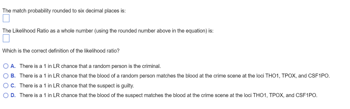 The match probability rounded to six decimal places is:
The Likelihood Ratio as a whole number (using the rounded number above in the equation) is:
Which is the correct definition of the likelihood ratio?
O A. There is a 1 in LR chance that a random person is the criminal.
O B. There is a 1 in LR chance that the blood of a random person matches the blood at the crime scene at the loci THO1, TPOX, and CSF1PO.
O C. There is a 1 in LR chance that the suspect is guilty.
O D. There is a 1 in LR chance that the blood of the suspect matches the blood at the crime scene at the loci THO1, TPOX, and CSF1PO.
