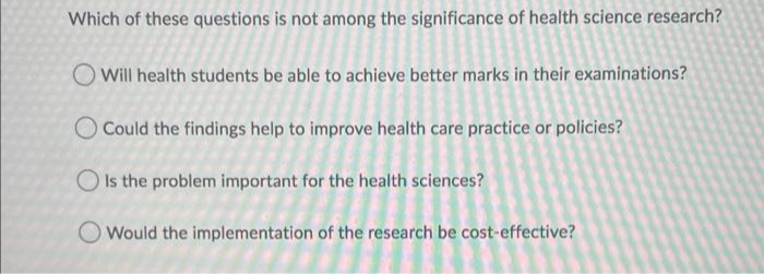 Which of these questions is not among the significance of health science research?
Will health students be able to achieve better marks in their examinations?
O Could the findings help to improve health care practice or policies?
O Is the problem important for the health sciences?
O Would the implementation of the research be cost-effective?
