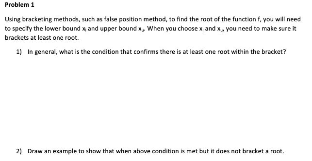 Problem 1
Using bracketing methods, such as false position method, to find the root of the function f, you will need
to specify the lower bound x, and upper bound x,. When you choose x, and x., you need to make sure it
brackets at least one root.
1) In general, what is the condition that confirms there is at least one root within the bracket?
2) Draw an example to show that when above condition is met but it does not bracket a root.
