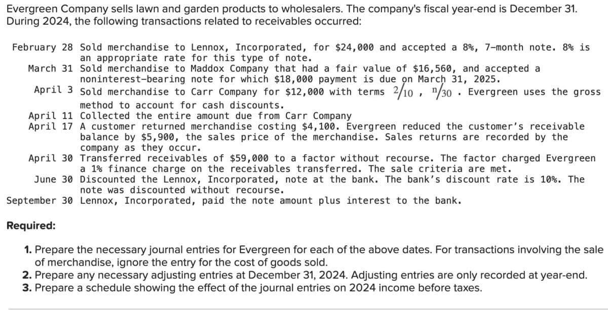 Evergreen Company sells lawn and garden products to wholesalers. The company's fiscal year-end is December 31.
During 2024, the following transactions related to receivables occurred:
February 28 Sold merchandise to Lennox, Incorporated, for $24,000 and accepted a 8%, 7-month note. 8% is
an appropriate rate for this type of note.
March 31 Sold merchandise to Maddox Company that had a fair value of $16,560, and accepted a
noninterest-bearing note for which $18,000 payment is due on March 31, 2025.
April 3 Sold merchandise to Carr Company for $12,000 with terms 2/10, n/30. Evergreen uses the gross
method to account for cash discounts.
April 11 Collected the entire amount due from Carr Company
April 17 A customer returned merchandise costing $4,100. Evergreen reduced the customer's receivable
balance by $5,900, the sales price of the merchandise. Sales returns are recorded by the
company as they occur.
April 30 Transferred receivables of $59,000 to a factor without recourse. The factor charged Evergreen
a 1% finance charge on the receivables transferred. The sale criteria are met.
June 30 Discounted the Lennox, Incorporated, note at the bank. The bank's discount rate is 10%. The
note was discounted without recourse.
September 30 Lennox, Incorporated, paid the note amount plus interest to the bank.
Required:
1. Prepare the necessary journal entries for Evergreen for each of the above dates. For transactions involving the sale
of merchandise, ignore the entry for the cost of goods sold.
2. Prepare any necessary adjusting entries at December 31, 2024. Adjusting entries are only recorded at year-end.
3. Prepare a schedule showing the effect of the journal entries on 2024 income before taxes.