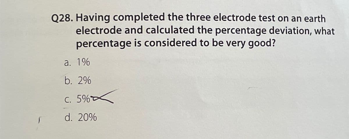 Q28. Having completed the three electrode test on an earth
electrode and calculated the percentage deviation, what
percentage is considered to be very good?
a. 1%
b. 2%
c. 5%
d. 20%