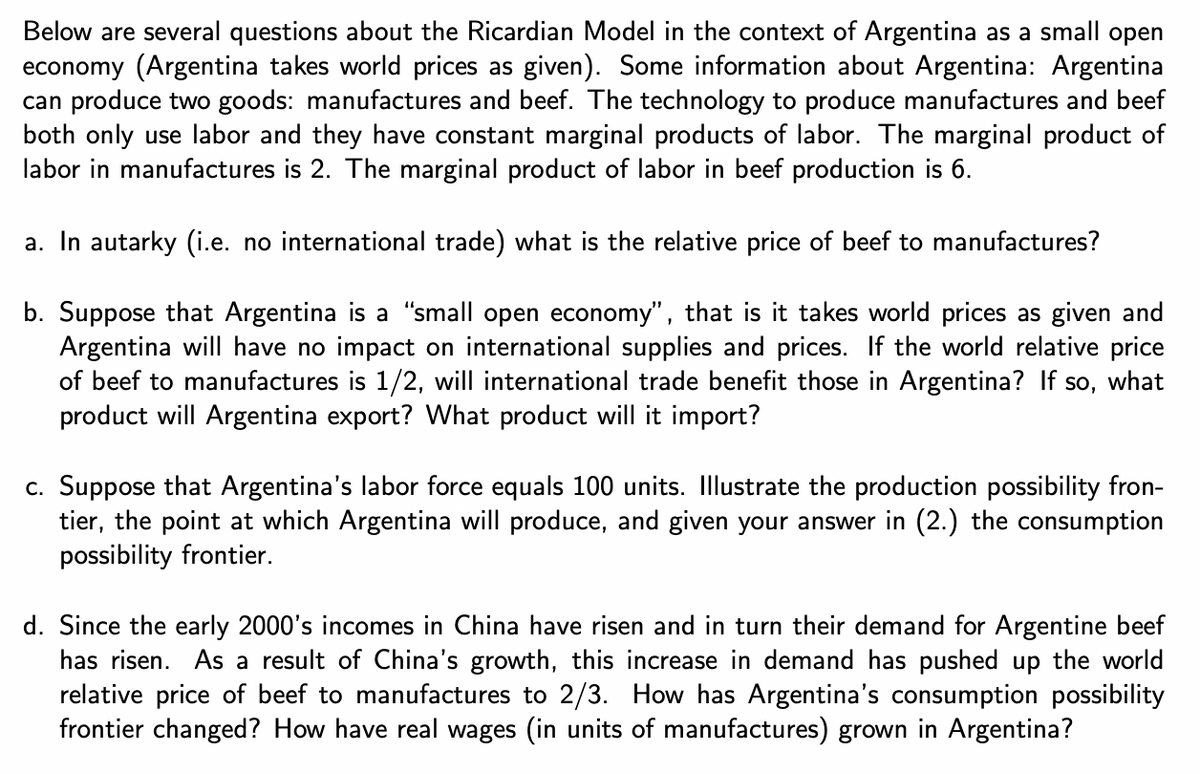 Below are several questions about the Ricardian Model in the context of Argentina as a small open
economy (Argentina takes world prices as given). Some information about Argentina: Argentina
can produce two goods: manufactures and beef. The technology to produce manufactures and beef
both only use labor and they have constant marginal products of labor. The marginal product of
labor in manufactures is 2. The marginal product of labor in beef production is 6.
a. In autarky (i.e. no international trade) what is the relative price of beef to manufactures?
b. Suppose that Argentina is a "small open economy", that is it takes world prices as given and
Argentina will have no impact on international supplies and prices. If the world relative price
of beef to manufactures is 1/2, will international trade benefit those in Argentina? If so, what
product will Argentina export? What product will it import?
c. Suppose that Argentina's labor force equals 100 units. Illustrate the production possibility fron-
tier, the point at which Argentina will produce, and given your answer in (2.) the consumption
possibility frontier.
d. Since the early 2000's incomes in China have risen and in turn their demand for Argentine beef
has risen. As a result of China's growth, this increase in demand has pushed up the world
relative price of beef to manufactures to 2/3. How has Argentina's consumption possibility
frontier changed? How have real wages (in units of manufactures) grown in Argentina?