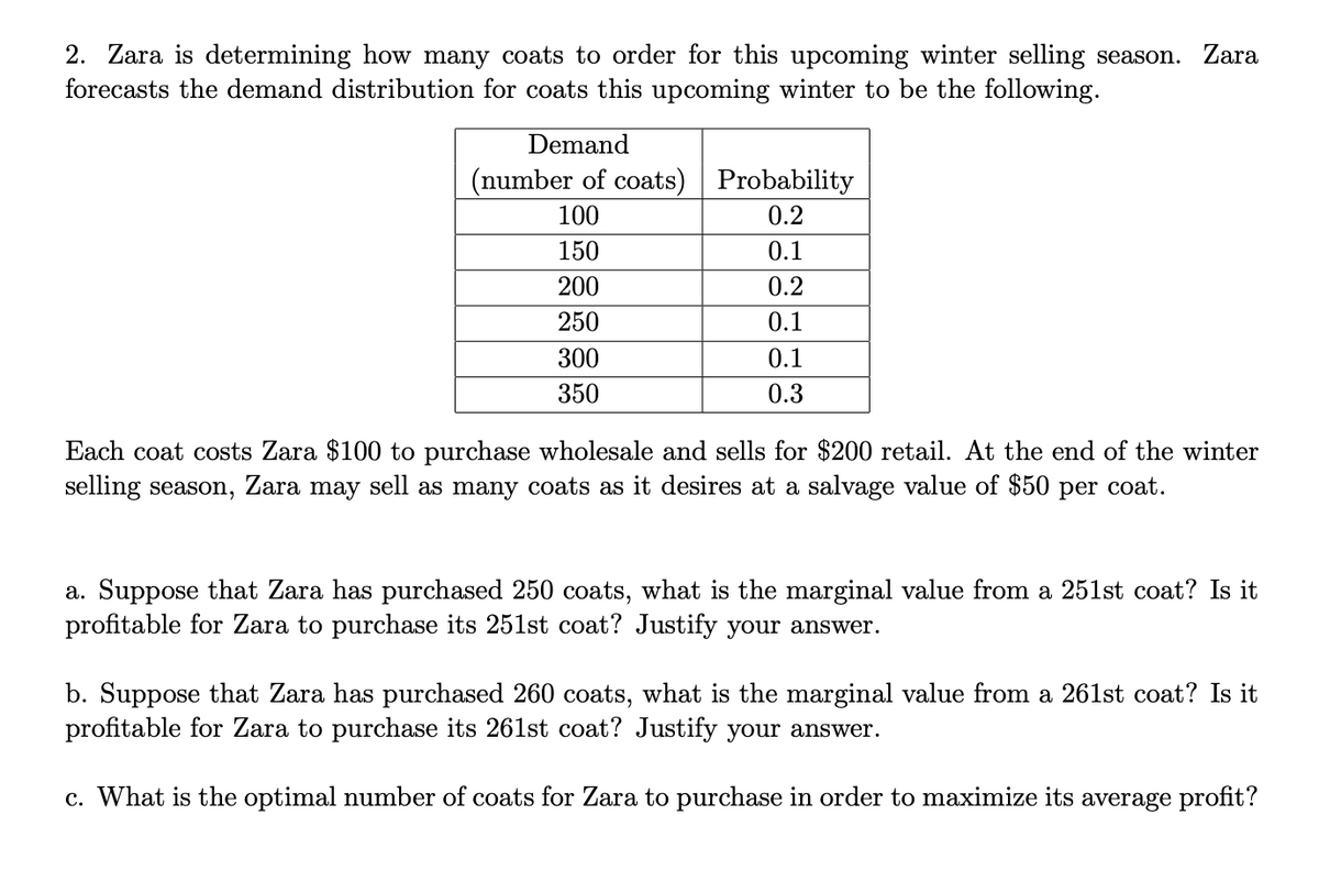 2. Zara is determining how many coats to order for this upcoming winter selling season. Zara
forecasts the demand distribution for coats this upcoming winter to be the following.
Demand
(number of coats)
Probability
100
0.2
150
0.1
200
0.2
250
0.1
0.1
0.3
300
350
Each coat costs Zara $100 to purchase wholesale and sells for $200 retail. At the end of the winter
selling season, Zara may sell as many coats as it desires at a salvage value of $50 per coat.
a. Suppose that Zara has purchased 250 coats, what is the marginal value from a 251st coat? Is it
profitable for Zara to purchase its 251st coat? Justify your answer.
b. Suppose that Zara has purchased 260 coats, what is the marginal value from a 261st coat? Is it
profitable for Zara to purchase its 261st coat? Justify your answer.
c. What is the optimal number of coats for Zara to purchase in order to maximize its average profit?