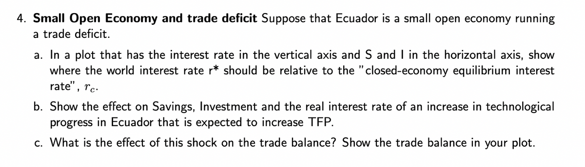 4. Small Open Economy and trade deficit Suppose that Ecuador is a small open economy running
a trade deficit.
a. In a plot that has the interest rate in the vertical axis and S and I in the horizontal axis, show
where the world interest rate r* should be relative to the "closed-economy equilibrium interest
rate",
rc.
b. Show the effect on Savings, Investment and the real interest rate of an increase in technological
progress in Ecuador that is expected to increase TFP.
c. What is the effect of this shock on the trade balance? Show the trade balance in your plot.