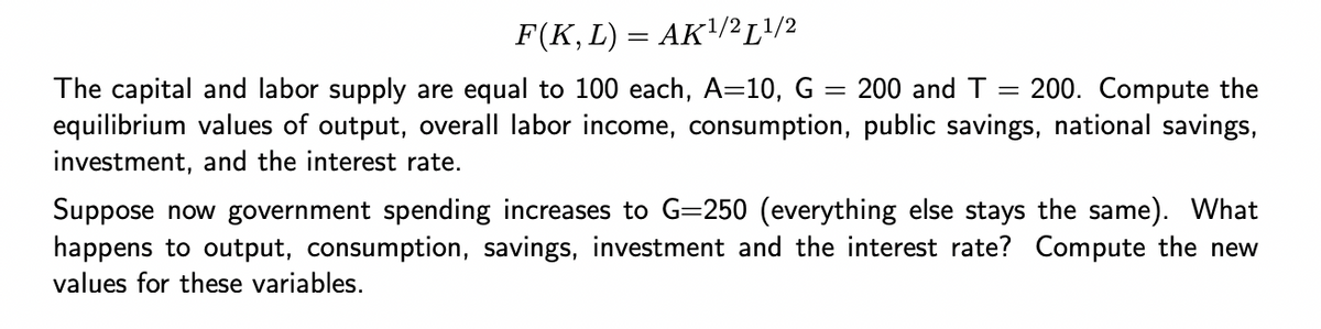 F(K, L) = AK¹/2L¹/2
The capital and labor supply are equal to 100 each, A=10, G = 200 and T = 200. Compute the
equilibrium values of output, overall labor income, consumption, public savings, national savings,
investment, and the interest rate.
Suppose now government spending increases to G=250 (everything else stays the same). What
happens to output, consumption, savings, investment and the interest rate? Compute the new
values for these variables.