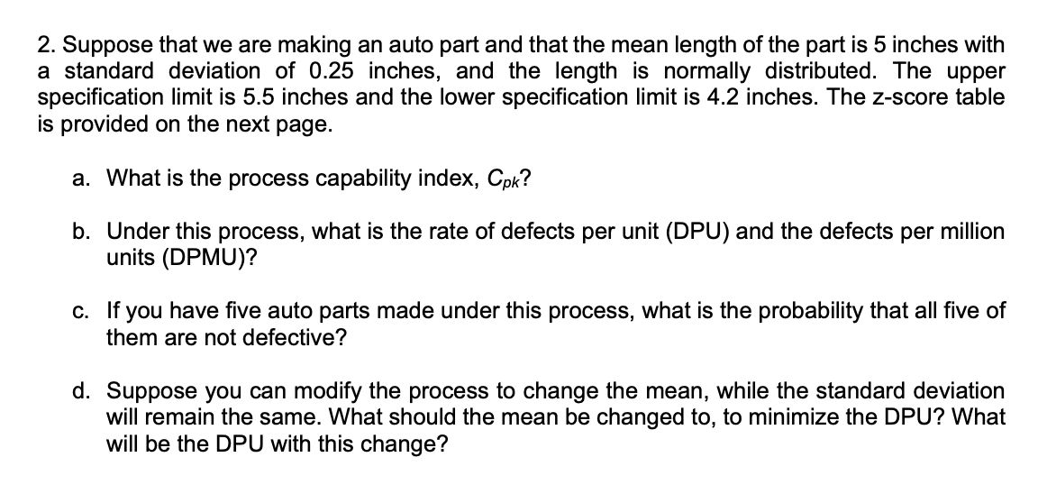 2. Suppose that we are making an auto part and that the mean length of the part is 5 inches with
a standard deviation of 0.25 inches, and the length is normally distributed. The upper
specification limit is 5.5 inches and the lower specification limit is 4.2 inches. The z-score table
is provided on the next page.
a. What is the process capability index, Cpk?
b. Under this process, what is the rate of defects per unit (DPU) and the defects per million
units (DPMU)?
c. If you have five auto parts made under this process, what is the probability that all five of
them are not defective?
d. Suppose you can modify the process to change the mean, while the standard deviation
will remain the same. What should the mean be changed to, to minimize the DPU? What
will be the DPU with this change?