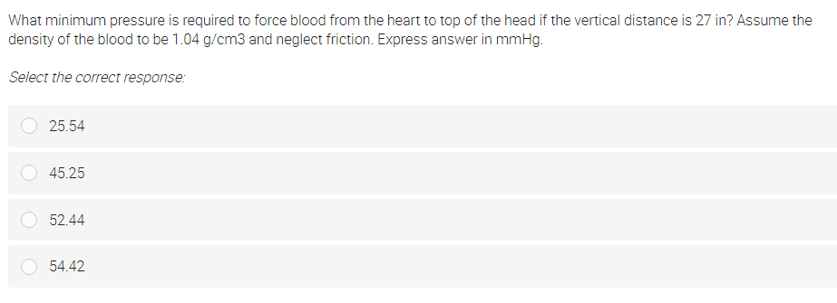 What minimum pressure is required to force blood from the heart to top of the head if the vertical distance is 27 in? Assume the
density of the blood to be 1.04 g/cm3 and neglect friction. Express answer in mmHg.
Select the correct response:
25.54
45.25
52.44
54.42
