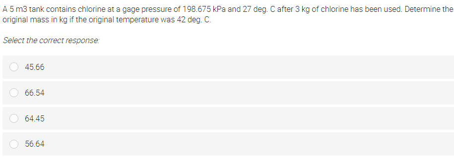 A 5 m3 tank contains chlorine at a gage pressure of 198.675 kPa and 27 deg. C after 3 kg of chlorine has been used. Determine the
original mass in kg if the original temperature was 42 deg. C.
Select the correct response:
45.66
66.54
64.45
56.64
