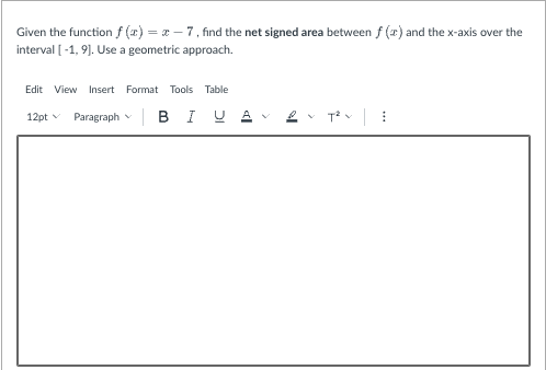 Given the function f(x) = x-7, find the net signed area between f (x) and the x-axis over the
interval [-1, 9]. Use a geometric approach.
Edit View Insert Format Tools Table
12pt v Paragraph
BIUA
T²