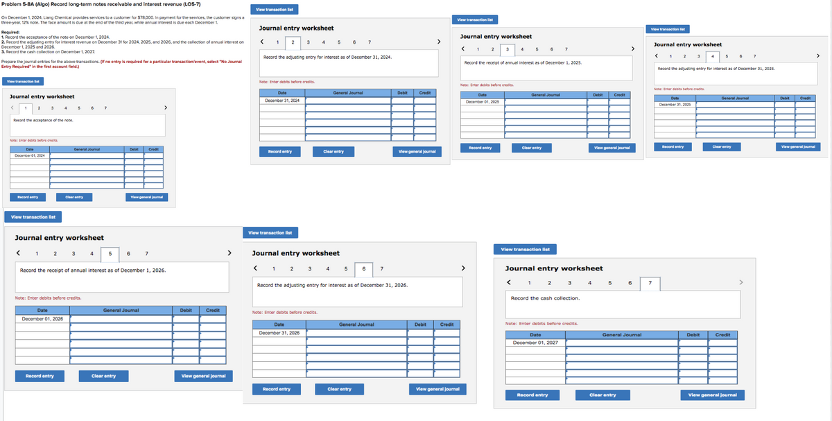 Problem 5-8A (Algo) Record long-term notes receivable and interest revenue (LO5-7)
On December 1, 2024, Liang Chemical provides services to a customer for $78,000. In payment for the services, the customer signs a
three-year, 12% note. The face amount is due at the end of the third year, while annual interest is due each December 1.
Required:
1. Record the acceptance of the note on December 1, 2024.
2. Record the adjusting entry for interest revenue on December 31 for 2024, 2025, and 2026, and the collection of annual interest on
December 1, 2025 and 2026
3. Record the cash collection on December 1, 2027.
Prepare the journal entries for the above transactions. (If no entry is required for a particular transaction/event, select "No Journal
Entry Required" in the first account field.)
View transaction list
Journal entry worksheet
2
Record the acceptance of the note.
Note: Enter debits before credits.
Date
December 01, 2024
Record entry
View transaction list
4
Date
December 01, 2026
5
General Journal
Journal entry worksheet
< 1 2
Record entry
Clear entry
3
Note: Enter debits before credits.
4
7
5
Debit
6
Record the receipt of annual interest as of December 1, 2026.
Clear entry
Credit
View general journal
General Journal
7
Debit
Credit
View general journal
>
View transaction list
Journal entry worksheet
<
1
2
Date
Note: Enter debits before credits.
December 31, 2024
Record entry
Record the adjusting entry for interest as of December 31, 2024.
View transaction list
3
4
Note: Enter debits before credits.
Date
December 31, 2026
Record entry
5
Journal entry worksheet
< 1 2 3 4
General Journal
Clear entry
6
5
7
6
Clear entry
Record the adjusting entry for interest as of December 31, 2026.
General Journal
7
Debit Credit
View general journal
Debit
Credit
View transaction list
View general journal
Journal entry worksheet
<
1
2
Note: Enter debits before credits.
Date
December 01, 2025
4
Record entry
5
Record the receipt of annual interest as of December 1, 2025.
6
General Journal
Clear entry
View transaction list
7
Record entry
Journal entry worksheet
< 1 2
3
Record the cash collection.
Note: Enter debits before credits.
Date
December 01, 2027
Debit
4
View general journal
Credit
5
>
Clear entry
6
General Journal
View transaction list
7
Journal entry worksheet
<
2
3
Note: Enter debits before credits.
Date
December 31, 2025
Record the adjusting entry for interest as of December 31, 2025.
Record entry
5
Debit
General Journal
Clear entry
Credit
7
View general journal
Debit Credit
View general journal
>