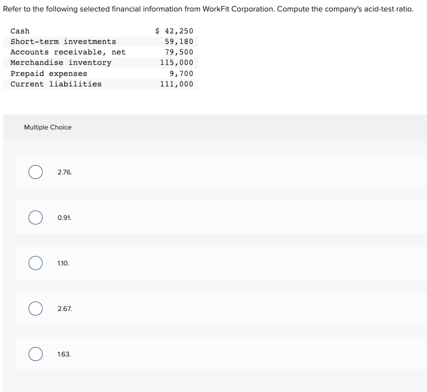 Refer to the following selected financial information from WorkFit Corporation. Compute the company's acid-test ratio.
Cash
Short-term investments
Accounts receivable, net
Merchandise inventory
Prepaid expenses
Current liabilities
Multiple Choice
O
O
O
2.76.
0.91.
1.10.
2.67.
1.63.
$ 42,250
59,180
79,500
115,000
9,700
111,000