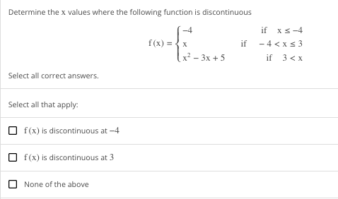 Determine the x values where the following function is discontinuous
Select all correct answers.
Select all that apply:
Of(x) is discontinuous at -4
Of(x) is discontinuous at 3
None of the above
-4
f(x) = x
x²-3x+5
if
if xs-4
-4<x<3
if 3 <x
