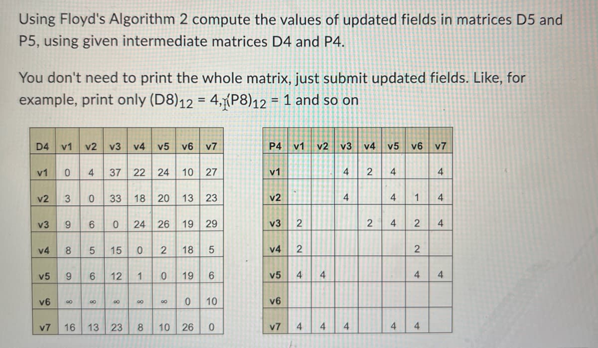 Using Floyd's Algorithm 2 compute the values of updated fields in matrices D5 and
P5, using given intermediate matrices D4 and P4.
You don't need to print the whole matrix, just submit updated fields. Like, for
example, print only (D8)12 = 4, P8)12 = 1 and so on
D4 v1 v2 v3 v4 v5 v6 v7
V1
v2 3 0
v3
v4
v5
0 4 37 22 24 10 27
v6
9 6 0 24 26 19 29
8 5
33 18 20 13 23
00
9 6 12 1
8
15 0
00
v7 16 13 23
00
8
2 18 5
0 19
00
0
10 26
6
10
0
P4 V1 v2 v3
v1
v2
v3
v4
v5
v6
2
2
4
v7 4
4
4
4
4
4
v4
v5 v6 v7
2 4
4
2 4
1
2
2
4
4 4
4
4
4
4