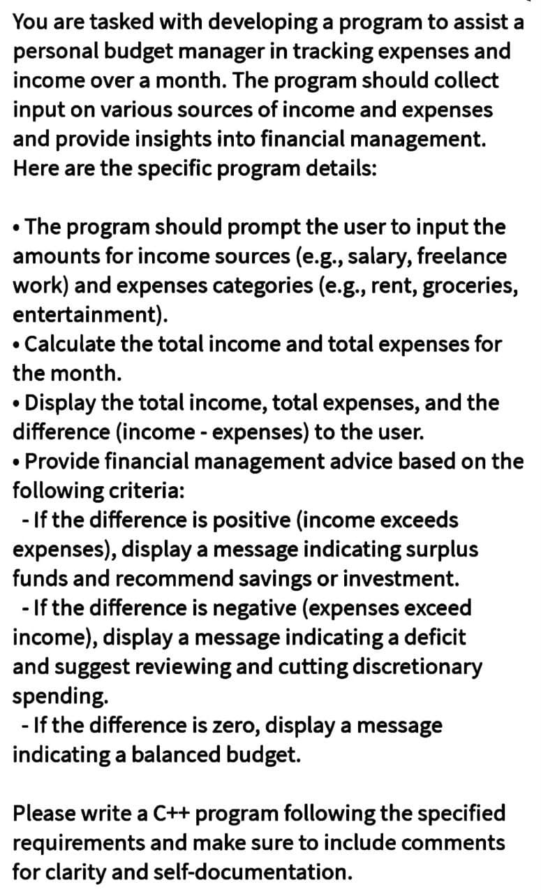 You are tasked with developing a program to assist a
personal budget manager in tracking expenses and
income over a month. The program should collect
input on various sources of income and expenses
and provide insights into financial management.
Here are the specific program details:
• The program should prompt the user to input the
amounts for income sources (e.g., salary, freelance
work) and expenses categories (e.g., rent, groceries,
entertainment).
Calculate the total income and total expenses for
the month.
• Display the total income, total expenses, and the
difference (income - expenses) to the user.
• Provide financial management advice based on the
following criteria:
-If the difference is positive (income exceeds
expenses), display a message indicating surplus
funds and recommend savings or investment.
- If the difference is negative (expenses exceed
income), display a message indicating a deficit
and suggest reviewing and cutting discretionary
spending.
-If the difference is zero, display a message
indicating a balanced budget.
Please write a C++ program following the specified
requirements and make sure to include comments
for clarity and self-documentation.