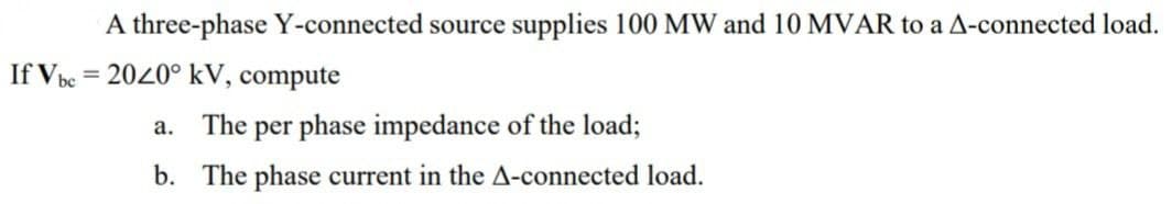 A three-phase Y-connected source supplies 100 MW and 10 MVAR to a A-connected load.
If Vbc = 2020° kV, compute
The per phase impedance of the load;
b. The phase current in the A-connected load.
a.