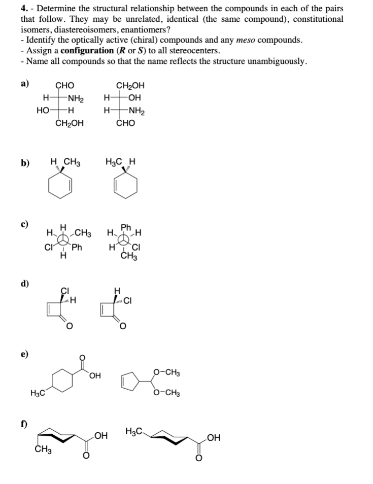 4. - Determine the structural relationship between the compounds in each of the pairs
that follow. They may be unrelated, identical (the same compound), constitutional
isomers, diastereoisomers, enantiomers?
- Identify the optically active (chiral) compounds and any meso compounds.
- Assign a configuration (R or S) to all stereocenters.
- Name all compounds so that the name reflects the structure unambiguously.
a)
b)
c)
d)
e)
f)
H-
HO-
CHO
H3C
-NH₂ H-
-H
H-
CH2OH
H CH3
CH3
H
Ph
H CH3 H H
CI Ph
H
H
CI
CH3
CH₂OH
-OH
-NH₂
CI
H
H
CI
& t
OH
CHO
H3C H
OH
O-CH3
oma
O-CH3
H3C
OH