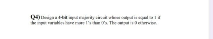 Q4) Design a 4-bit input majority cireuit whose output is equal to 1 if
the input variables have more l's than 0's. The output is 0 otherwise.
