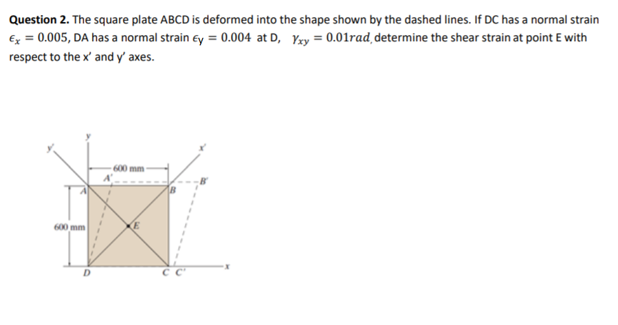 Question 2. The square plate ABCD is deformed into the shape shown by the dashed lines. If DC has a normal strain
Ex = 0.005, DA has a normal strain ey = 0.004 at D, Yxy = 0.01rad determine the shear strain at point E with
respect to the x' and y' axes.
600 mm-
600 mm
E
D
