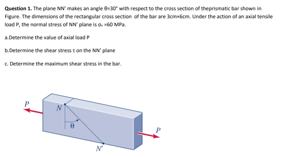Question 1. The plane NN' makes an angle 0=30° with respect to the cross section of theprismatic bar shown in
Figure. The dimensions of the rectangular cross section of the bar are 3cmx6cm. Under the action of an axial tensile
load P, the normal stress of NN' plane is ơn =60 MPa.
a.Determine the value of axial load P
b.Determine the shear stress t on the NN' plane
c. Determine the maximum shear stress in the bar.
P
N
N'
