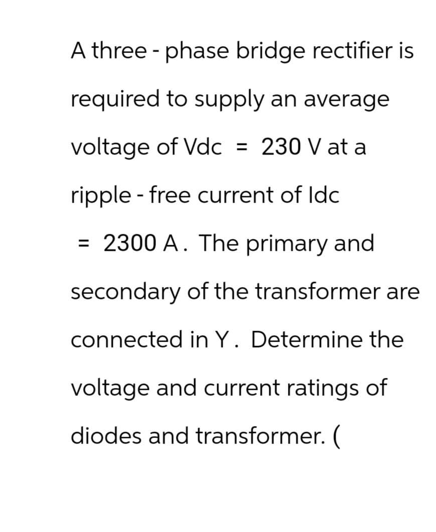 A three-phase bridge rectifier is
required to supply an average
voltage of Vdc = 230 V at a
ripple-free current of ldc
= 2300 A. The primary and
secondary of the transformer are
connected in Y. Determine the
voltage and current ratings of
diodes and transformer. (