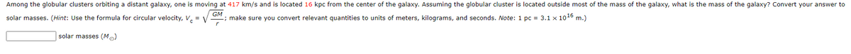 Among the globular clusters orbiting a distant galaxy, one is moving at 417 km/s and is located 16 kpc from the center of the galaxy. Assuming the globular cluster is located outside most of the mass of the galaxy, what is the mass of the galaxy? Convert your answer to
solar masses. (Hint: Use the formula for circular velocity, V, = V
GM
; make sure you convert relevant quantities to units of meters, kilograms, and seconds. Note: 1 pc = 3.1 x 1016 m.)
solar masses (M.)
