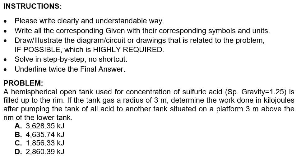 INSTRUCTIONS:
Please write clearly and understandable way.
Write all the corresponding Given with their corresponding symbols and units.
Draw/Illustrate the diagram/circuit or drawings that is related to the problem,
IF POSSIBLE, which is HIGHLY REQUIRED.
Solve in step-by-step, no shortcut.
Underline twice the Final Answer.
PROBLEM:
A hemispherical open tank used for concentration of sulfuric acid (Sp. Gravity=1.25) is
filled up to the rim. If the tank gas a radius of 3 m, determine the work done in kilojoules
after pumping the tank of all acid to another tank situated on a platform 3 m above the
rim of the lower tank.
A. 3,628.35 kJ
B. 4,635.74 kJ
C. 1,856.33 kJ
D. 2,860.39 kJ
