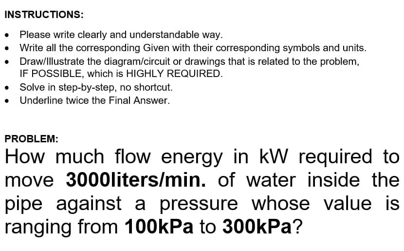 INSTRUCTIONS:
Please write clearly and understandable way.
Write all the corresponding Given with their corresponding symbols and units.
Draw/Illustrate the diagram/circuit or drawings that is related to the problem,
IF POSSIBLE, which is HIGHLY REQUIRED.
Solve in step-by-step, no shortcut.
Underline twice the Final Answer.
PROBLEM:
How much flow energy in kW required to
move 3000liters/min. of water inside the
pipe against a pressure whose value is
ranging from 100kPa to 300kPa?