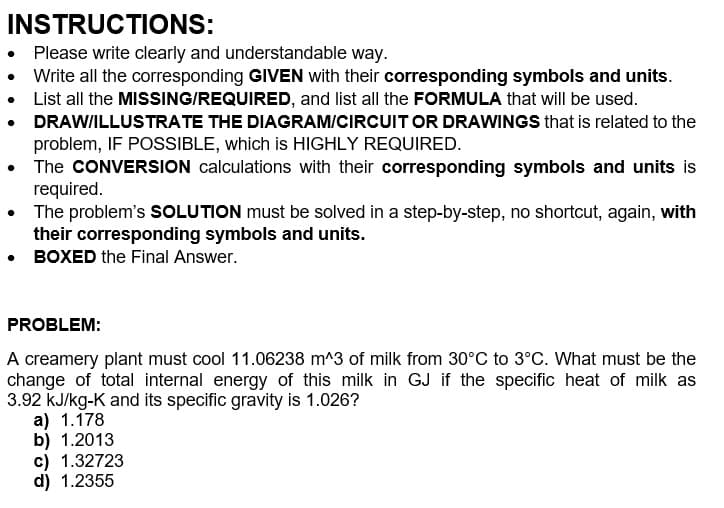 INSTRUCTIONS:
• Please write clearly and understandable way.
Write all the corresponding GIVEN with their corresponding symbols and units.
List all the MISSING/REQUIRED, and list all the FORMULA that will be used.
• DRAW/ILLUSTRATE THE DIAGRAM/CIRCUIT OR DRAWINGS that is related to the
problem, IF POSSIBLE, which is HIGHLY REQUIRED.
The CONVERSION calculations with their corresponding symbols and units is
required.
The problem's SOLUTION must be solved in a step-by-step, no shortcut, again, with
their corresponding symbols and units.
• BOXED the Final Answer.
PROBLEM:
A creamery plant must cool 11.06238 m^3 of milk from 30°C to 3°C. What must be the
change of total internal energy of this milk in GJ if the specific heat of milk as
3.92 kJ/kg-K and its specific gravity is 1.026?
a) 1.178
b) 1.2013
c) 1.32723
d) 1.2355