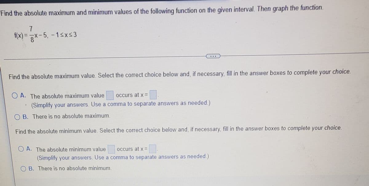Find the absolute maximum and minimum values of the following function on the given interval. Then graph the function.
f(x) = x-5, - 1sxs3
= 3*
...
Find the absolute maximum value. Select the correct choice below and, if necessary, fill in the answer boxes to complete your choice.
O A. The absolute maximum value
occurs at x =
(Simplify your answers. Use a comma to separate answers as needed.)
O B. There is no absolute maximum.
Find the absolute minimum value. Select the correct choice below and, if necessary, fill in the answer boxes to complete your choice.
A. The absolute minimum value
occurs at x =
(Simplify your answers. Use a comma to separate answers as needed.)
O B. There is no absolute minimum.
