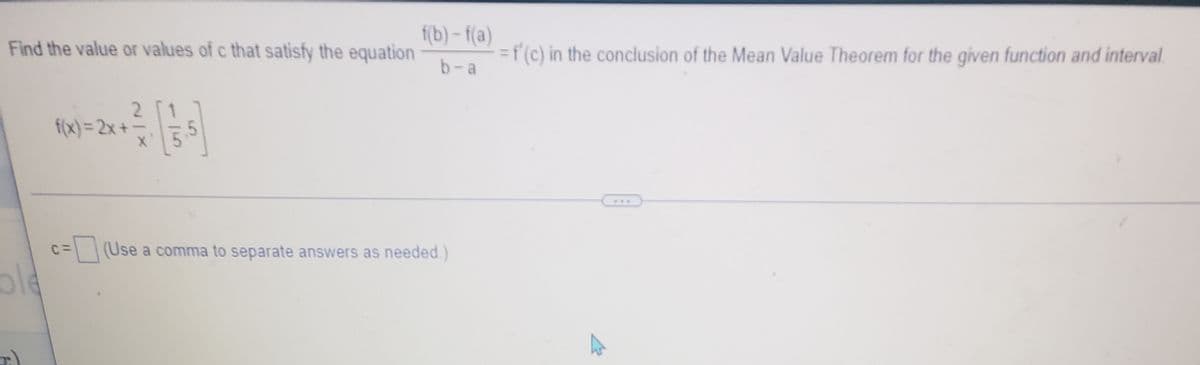 f(b) - f(a)
Find the value or values of c that satisfy the equation
=f (c) in the conclusion of the Mean Value Theorem for the given function and interval.
b-a
2
1.
f(x)= 2x+-
1
...
c%=(Use a comma to separate answers as needed.)
old
