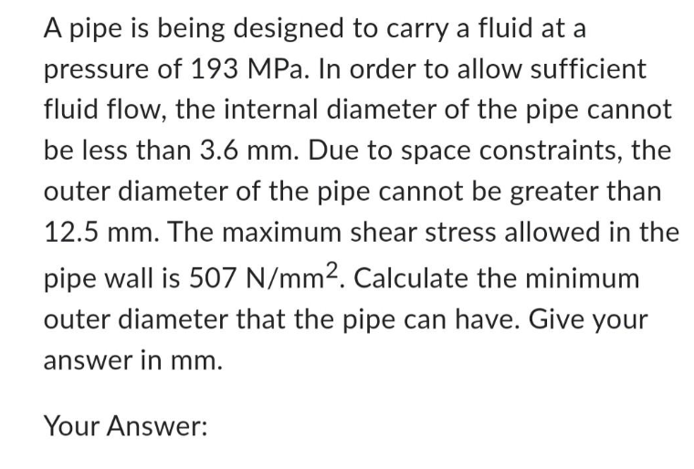 A pipe is being designed to carry a fluid at a
pressure of 193 MPa. In order to allow sufficient
fluid flow, the internal diameter of the pipe cannot
be less than 3.6 mm. Due to space constraints, the
outer diameter of the pipe cannot be greater than
12.5 mm. The maximum shear stress allowed in the
pipe wall is 507 N/mm². Calculate the minimum
outer diameter that the pipe can have. Give your
answer in mm.
Your Answer: