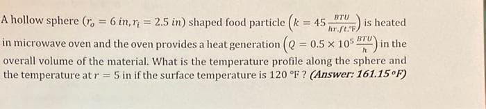 BTU
hr.ft. FA
A hollow sphere (r = 6 in, r = 2.5 in) shaped food particle (k = 45; is heated.
in microwave oven and the oven provides a heat generation (Q = 0.5 × 105 BTU) in the
overall volume of the material. What is the temperature profile along the sphere and
the temperature at r = 5 in if the surface temperature is 120 °F? (Answer: 161.15°F)