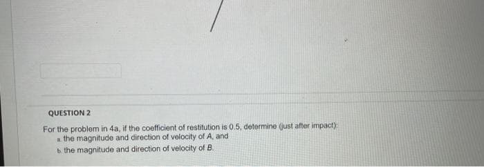 QUESTION 2
For the problem in 4a, if the coefficient of restitution is 0.5, determine (just after impact);
a the magnitude and direction of velocity of A, and
b.
the magnitude and direction of velocity of B.