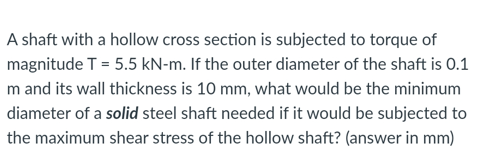 A shaft with a hollow cross section is subjected to torque of
magnitude T = 5.5 kN-m. If the outer diameter of the shaft is 0.1
m and its wall thickness is 10 mm, what would be the minimum
diameter of a solid steel shaft needed if it would be subjected to
the maximum shear stress of the hollow shaft? (answer in mm)
