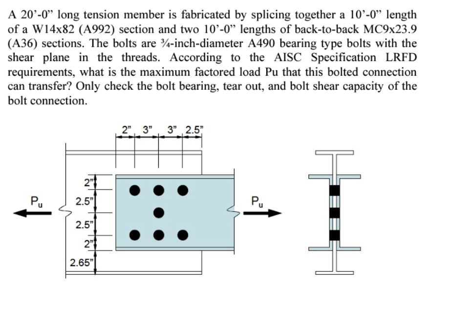 A 20'-0" long tension member is fabricated by splicing together a 10'-0" length
of a W14x82 (A992) section and two 10'-0" lengths of back-to-back MC9x23.9
(A36) sections. The bolts are 3/4-inch-diameter A490 bearing type bolts with the
shear plane in the threads. According to the AISC Specification LRFD
requirements, what is the maximum factored load Pu that this bolted connection
can transfer? Only check the bolt bearing, tear out, and bolt shear capacity of the
bolt connection.
Pu
2"
2.5"
2.5"
2"
2.65"
2" 3" 3" 2.5"
Pu
H