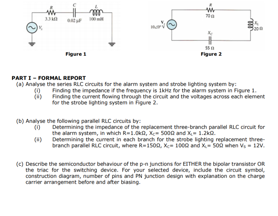 R
R
ll
0.02 uF 100 mH
70Ω
3.3 k
1020° V
320n
Xe
55 0
Figure 1
Figure 2
PART I - FORMAL REPORT
(a) Analyse the series RLC circuits for the alarm system and strobe lighting system by:
(i)
(ii)
Finding the impedance if the frequency is 1kHz for the alarm system in Figure 1.
Finding the current flowing through the circuit and the voltages across each element
for the strobe lighting system in Figure 2.
ll
