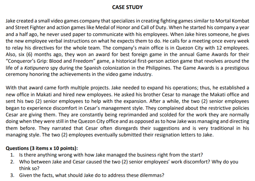 CASE STUDY
Jake created a small video games company that specializes in creating fighting games similar to Mortal Kombat
and Street Fighter and action games like Medal of Honor and Call of Duty. When he started his company a year
and a half ago, he never used paper to communicate with his employees. When Jake hires someone, he gives
the new employee verbal instructions on what he expects them to do. He calls for a meeting once every week
to relay his directives for the whole team. The company's main office is in Quezon City with 12 employees.
Also, six (6) months ago, they won an award for best foreign game in the annual Game Awards for their
"Conqueror's Grip: Blood and Freedom" game, a historical first-person action game that revolves around the
life of a Katipunero spy during the Spanish colonization in the Philippines. The Game Awards is a prestigious
ceremony honoring the achievements in the video game industry.
With that award came forth multiple projects. Jake needed to expand his operations; thus, he established a
new office in Makati and hired new employees. He asked his brother Cesar to manage the Makati office and
sent his two (2) senior employees to help with the expansion. After a while, the two (2) senior employees
began to experience discomfort in Cesar's management style. They complained about the restrictive policies
Cesar are giving them. They are constantly being reprimanded and scolded for the work they are normally
doing when they were still in the Quezon City office and as opposed as to how Jake was managing and directing
them before. They narrated that Cesar often disregards their suggestions and is very traditional in his
managing style. The two (2) employees eventually submitted their resignation letters to Jake.
Questions (3 items x 10 points):
1. Is there anything wrong with how Jake managed the business right from the start?
2. Who between Jake and Cesar caused the two (2) senior employees' work discomfort? Why do you
think so?
3. Given the facts, what should Jake do to address these dilemmas?
