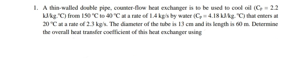 1. A thin-walled double pipe, counter-flow heat exchanger is to be used to cool oil (Cp = 2.2
kJ/kg.ºC) from 150 °C to 40 °C at a rate of 1.4 kg/s by water (Cp= 4.18 kJ/kg. °C) that enters at
20 °C at a rate of 2.3 kg/s. The diameter of the tube is 13 cm and its length is 60 m. Determine
the overall heat transfer coefficient of this heat exchanger using

