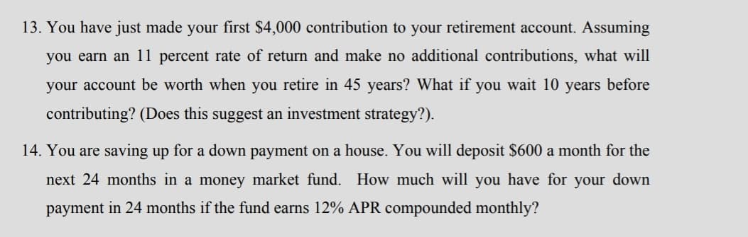 13. You have just made your first $4,000 contribution to your retirement account. Assuming
you earn an 11 percent rate of return and make no additional contributions, what will
your account be worth when you retire in 45 years? What if you wait 10 years before
contributing? (Does this suggest an investment strategy?).
14. You are saving up for a down payment on a house. You will deposit $600 a month for the
next 24 months in a money market fund. How much will you have for your down
payment in 24 months if the fund earns 12% APR compounded monthly?
