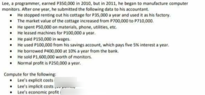 Lee, a programmer, earned P350,000 in 2010, but in 2011, he began to manufacture computer
monitors. After one year, he submitted the following data to his accountant.
• He stopped renting out his cottage for P35,000 a year and used it as his factory.
• The market value of the cottage increased from P700,000 to P710,000.
• He spent P50,000 on materials, phone, utilities, etc.
• He leased machines for P100,000 a year.
• He paid P150,000 in wages.
• He used P100,000 from his savings account, which pays five 5% interest a year.
• He borrowed P400,000 at 10% a year from the bank.
• He sold P1,600,000 worth of monitors.
Normal profit is P250,000 a year.
Compute for the following:
• Lee's explicit costs
• Lee's implicit costs.ru
Lee's economic profit
