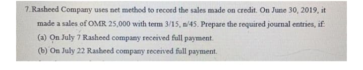7. Rasheed Company uses net method to record the sales made on credit. On June 30, 2019, it
made a sales of OMR 25,000 with term 3/15, n/45. Prepare the required journal entries, if:
(a) On July 7 Rasheed company received full payment.
(b) On July 22 Rasheed company received full payment.
